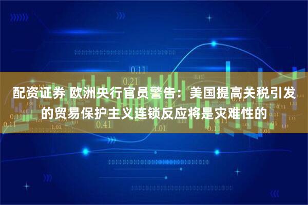 配资证券 欧洲央行官员警告：美国提高关税引发的贸易保护主义连锁反应将是灾难性的
