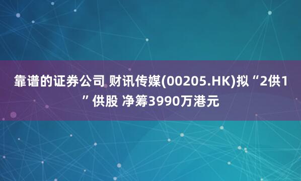 靠谱的证券公司 财讯传媒(00205.HK)拟“2供1”供股 净筹3990万港元