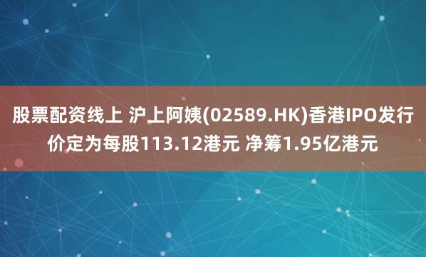 股票配资线上 沪上阿姨(02589.HK)香港IPO发行价定为每股113.12港元 净筹1.95亿港元