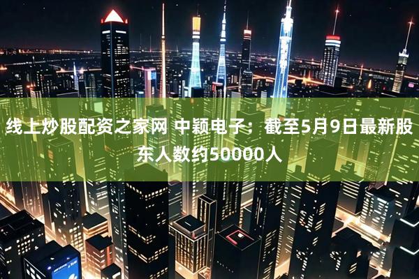线上炒股配资之家网 中颖电子：截至5月9日最新股东人数约50000人