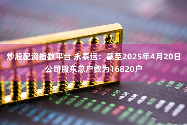 炒股配资指数平台 永泰运：截至2025年4月20日公司股东总户数为16820户