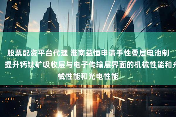 股票配资平台代理 淮南益恒申请手性叠层电池制备专利，提升钙钛矿吸收层与电子传输层界面的机械性能和光电性能