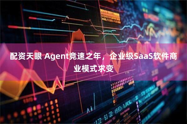 配资天眼 Agent竞速之年，企业级SaaS软件商业模式求变