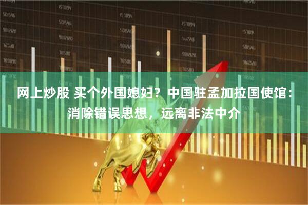 网上炒股 买个外国媳妇？中国驻孟加拉国使馆：消除错误思想，远离非法中介