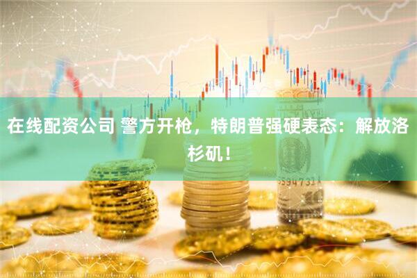 在线配资公司 警方开枪，特朗普强硬表态：解放洛杉矶！