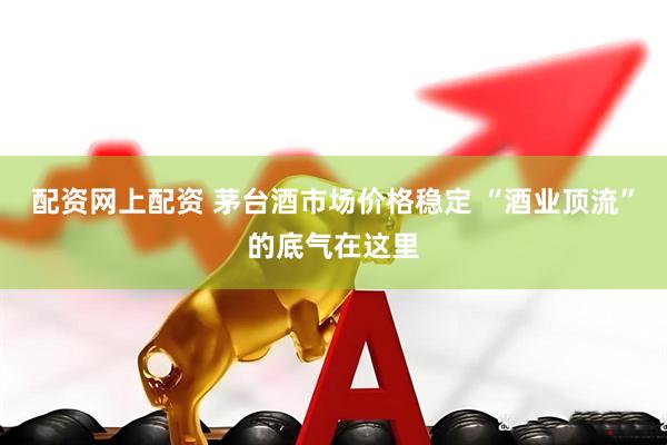 配资网上配资 茅台酒市场价格稳定 “酒业顶流”的底气在这里