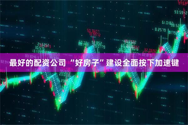 最好的配资公司 “好房子”建设全面按下加速键