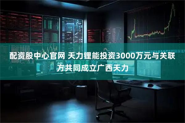 配资股中心官网 天力锂能投资3000万元与关联方共同成立广西天力
