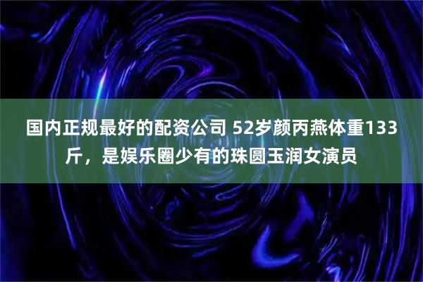 国内正规最好的配资公司 52岁颜丙燕体重133斤，是娱乐圈少有的珠圆玉润女演员