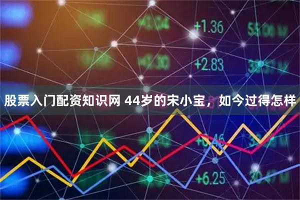 股票入门配资知识网 44岁的宋小宝，如今过得怎样