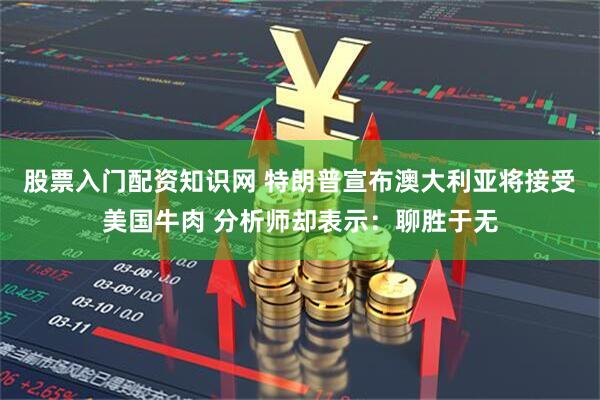 股票入门配资知识网 特朗普宣布澳大利亚将接受美国牛肉 分析师却表示：聊胜于无