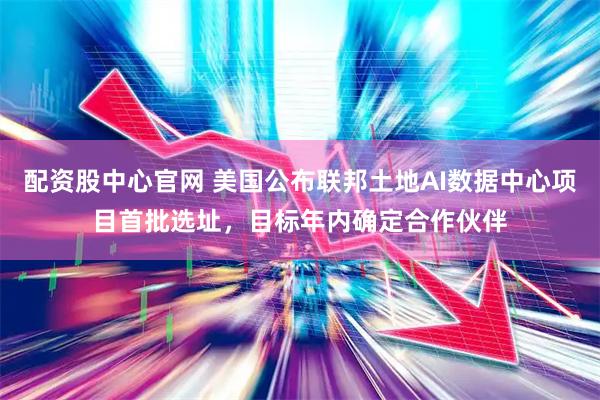 配资股中心官网 美国公布联邦土地AI数据中心项目首批选址，目标年内确定合作伙伴