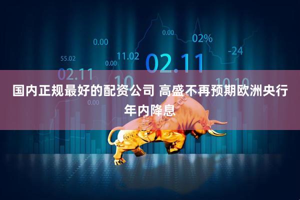 国内正规最好的配资公司 高盛不再预期欧洲央行年内降息