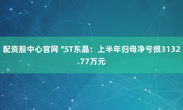 配资股中心官网 *ST东晶：上半年归母净亏损3132.77万元