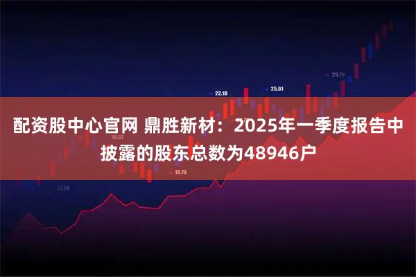配资股中心官网 鼎胜新材：2025年一季度报告中披露的股东总数为48946户