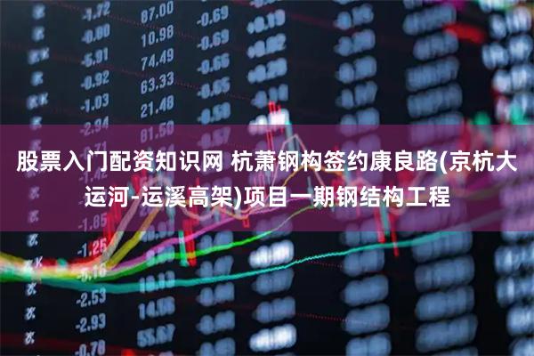 股票入门配资知识网 杭萧钢构签约康良路(京杭大运河-运溪高架)项目一期钢结构工程