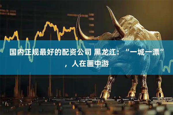 国内正规最好的配资公司 黑龙江：“一城一漂”，人在画中游