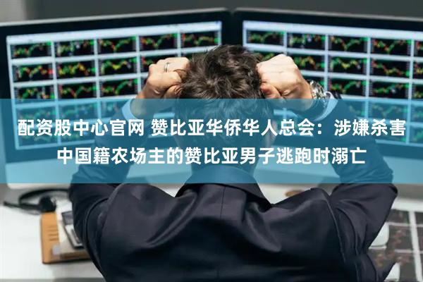 配资股中心官网 赞比亚华侨华人总会：涉嫌杀害中国籍农场主的赞比亚男子逃跑时溺亡