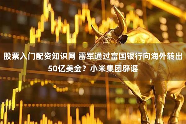 股票入门配资知识网 雷军通过富国银行向海外转出50亿美金？小米集团辟谣
