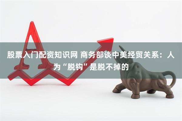 股票入门配资知识网 商务部谈中美经贸关系：人为“脱钩”是脱不掉的