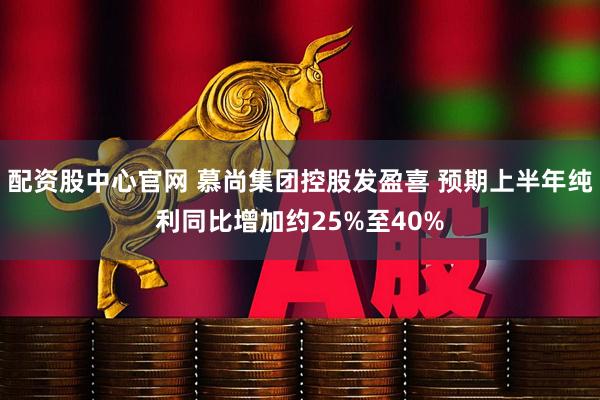 配资股中心官网 慕尚集团控股发盈喜 预期上半年纯利同比增加约25%至40%