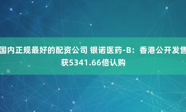 国内正规最好的配资公司 银诺医药-B：香港公开发售获5341.66倍认购