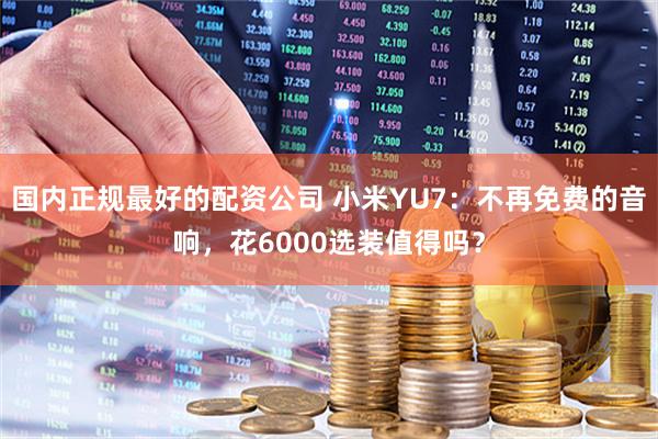 国内正规最好的配资公司 小米YU7：不再免费的音响，花6000选装值得吗？